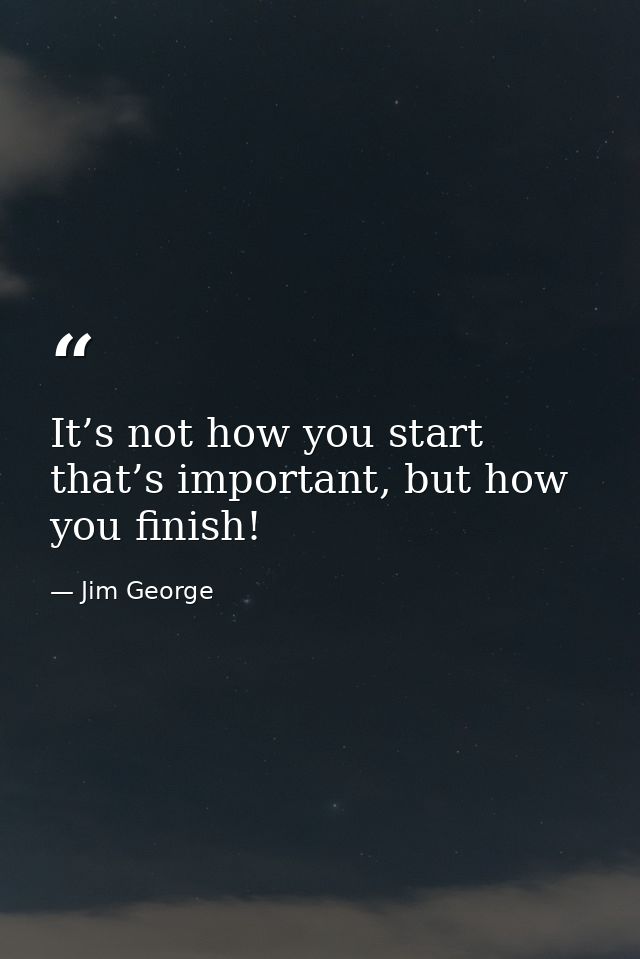 It’s not how you start that’s important, but how you finish! — Jim George