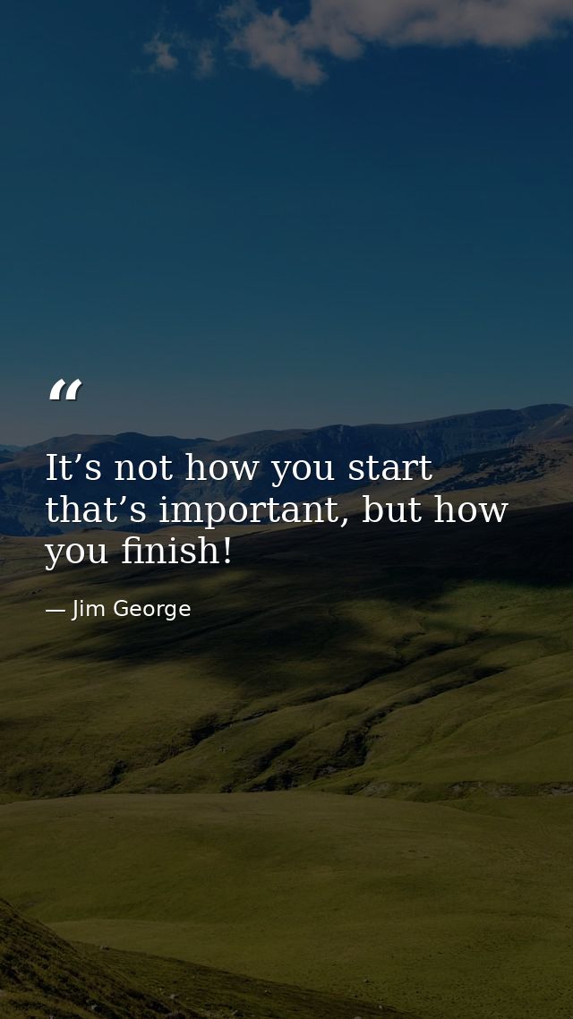 It’s not how you start that’s important, but how you finish! — Jim George
