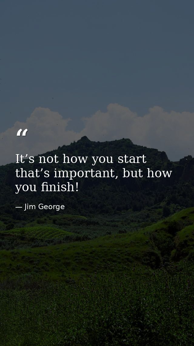 It’s not how you start that’s important, but how you finish! — Jim George