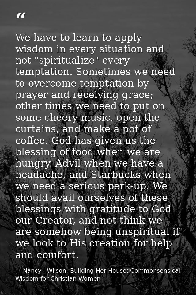 We have to learn to apply wisdom in every situation and not "spiritualize" every temptation. Sometimes we need to overco — Nancy   Wilson, Building Her House: Commonsensical Wisdom for Christian Women