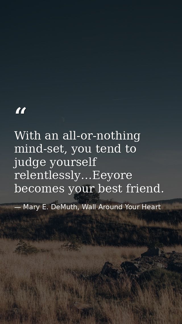 With an all-or-nothing mind-set, you tend to judge yourself relentlessly…Eeyore becomes your best friend. — Mary E. DeMuth, Wall Around Your Heart