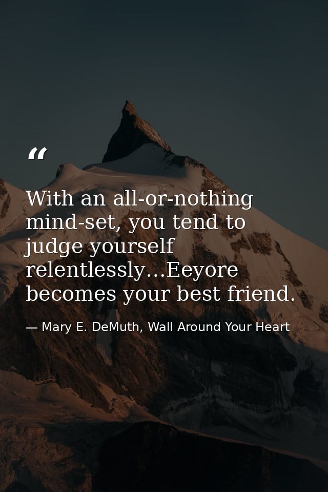 With an all-or-nothing mind-set, you tend to judge yourself relentlessly…Eeyore becomes your best friend. — Mary E. DeMuth, Wall Around Your Heart