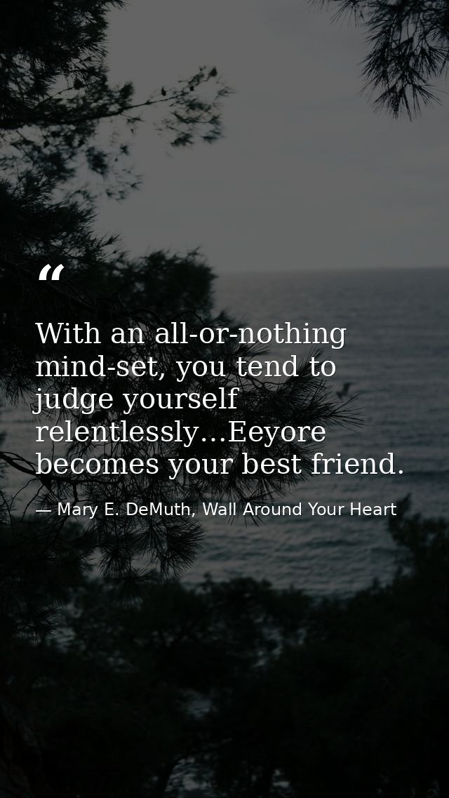 With an all-or-nothing mind-set, you tend to judge yourself relentlessly…Eeyore becomes your best friend. — Mary E. DeMuth, Wall Around Your Heart