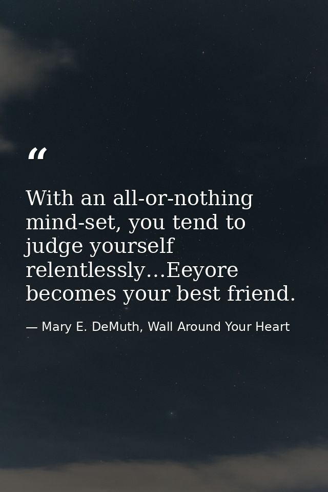 With an all-or-nothing mind-set, you tend to judge yourself relentlessly…Eeyore becomes your best friend. — Mary E. DeMuth, Wall Around Your Heart