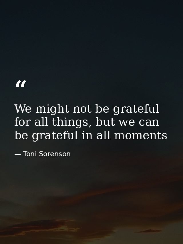 We might not be grateful for all things, but we can be grateful in all moments — Toni Sorenson