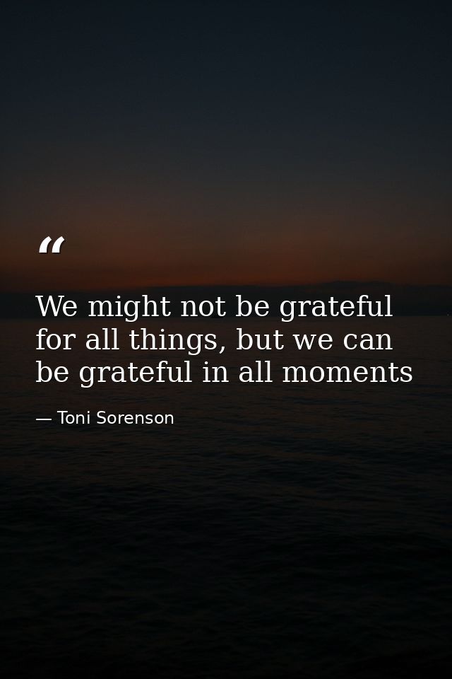 We might not be grateful for all things, but we can be grateful in all moments — Toni Sorenson