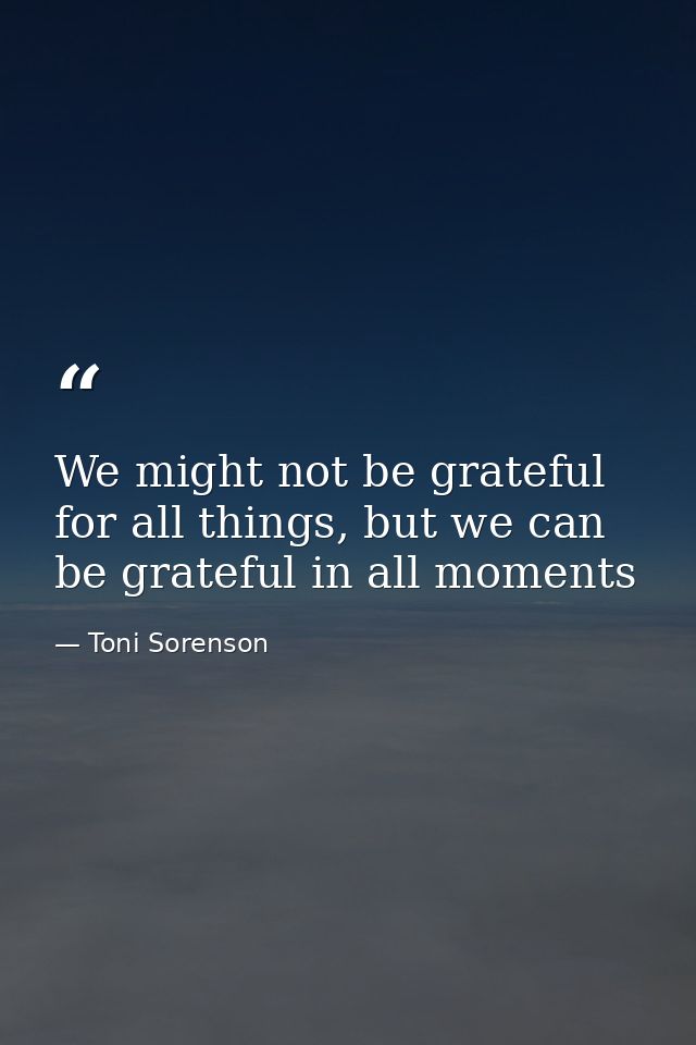 We might not be grateful for all things, but we can be grateful in all moments — Toni Sorenson