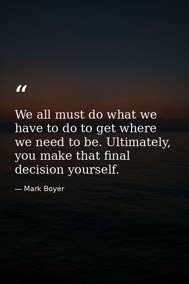 We all must do what we have to do to get where we need to be. Ultimately, you make that final decision yourself. — Mark Boyer
