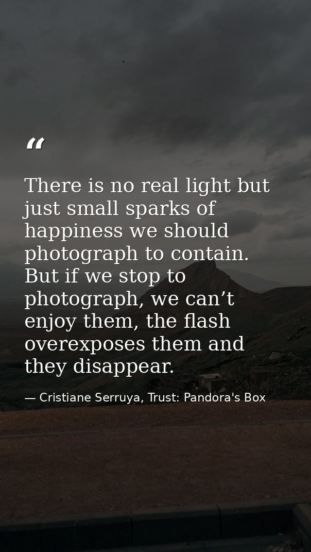 There is no real light but just small sparks of happiness we should photograph to contain. But if we stop to photograph, — Cristiane Serruya, Trust: Pandora's Box