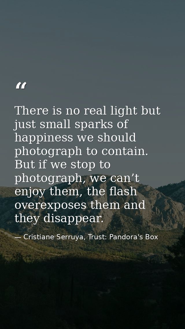 There is no real light but just small sparks of happiness we should photograph to contain. But if we stop to photograph, — Cristiane Serruya, Trust: Pandora's Box