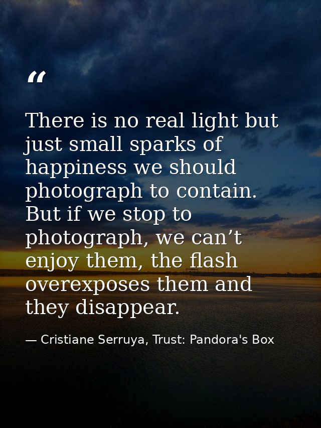 There is no real light but just small sparks of happiness we should photograph to contain. But if we stop to photograph, — Cristiane Serruya, Trust: Pandora's Box