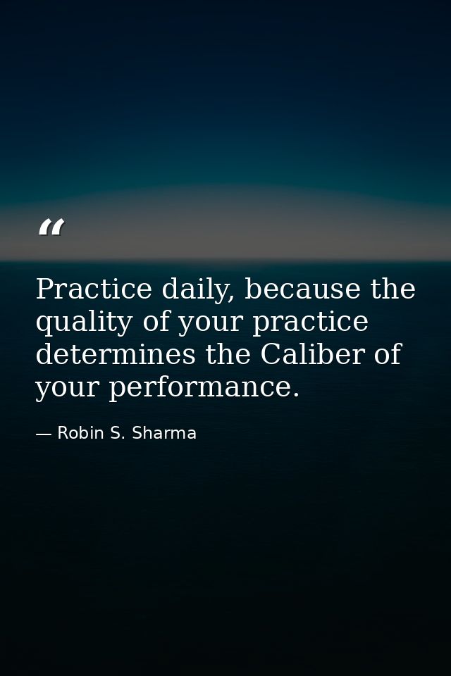 Practice daily, because the quality of your practice determines the Caliber of your performance. — Robin S. Sharma