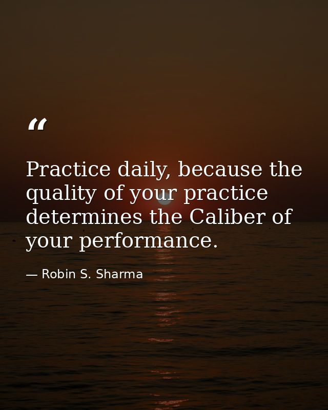 Practice daily, because the quality of your practice determines the Caliber of your performance. — Robin S. Sharma
