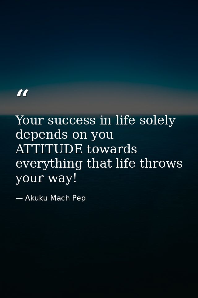 Your success in life solely depends on you ATTITUDE towards everything that life throws your way! — Akuku Mach Pep