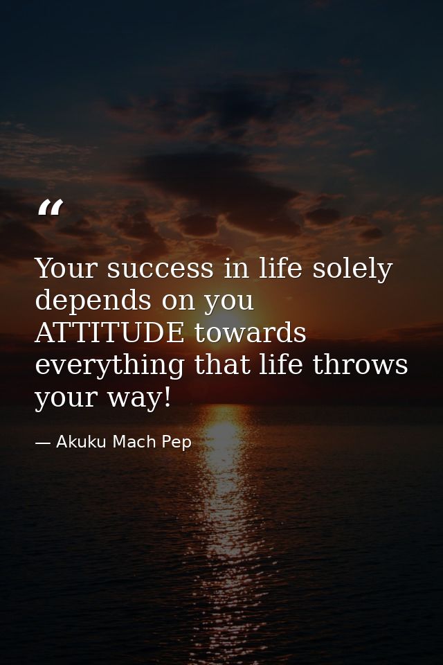 Your success in life solely depends on you ATTITUDE towards everything that life throws your way! — Akuku Mach Pep
