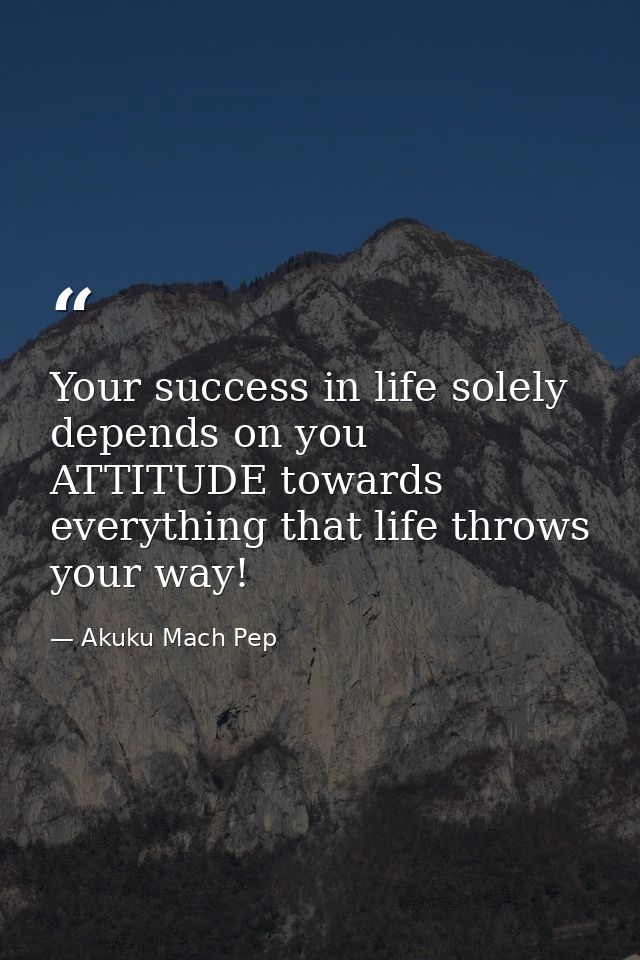 Your success in life solely depends on you ATTITUDE towards everything that life throws your way! — Akuku Mach Pep