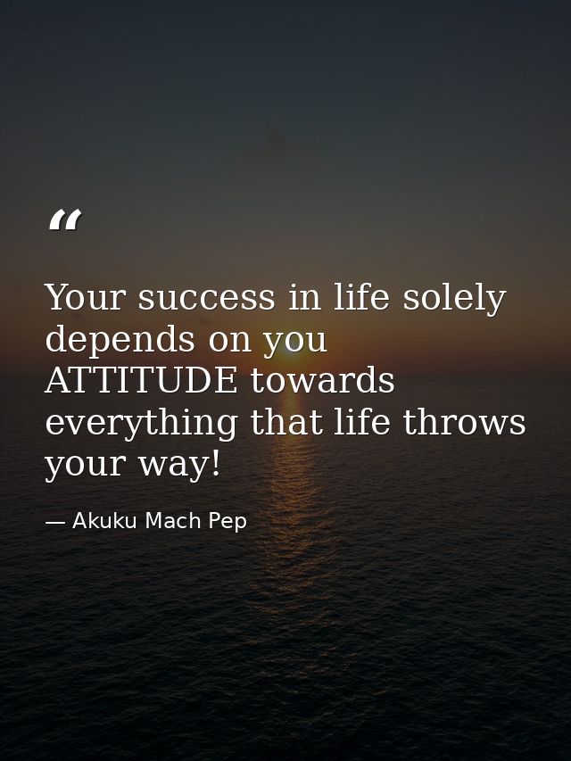 Your success in life solely depends on you ATTITUDE towards everything that life throws your way! — Akuku Mach Pep