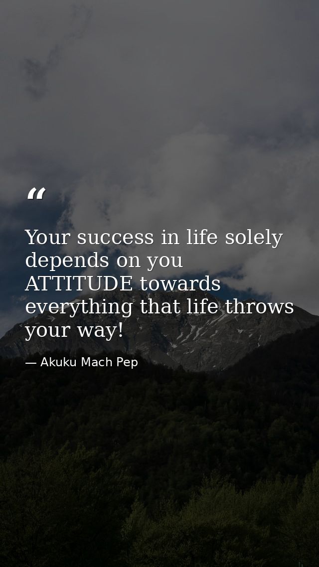 Your success in life solely depends on you ATTITUDE towards everything that life throws your way! — Akuku Mach Pep