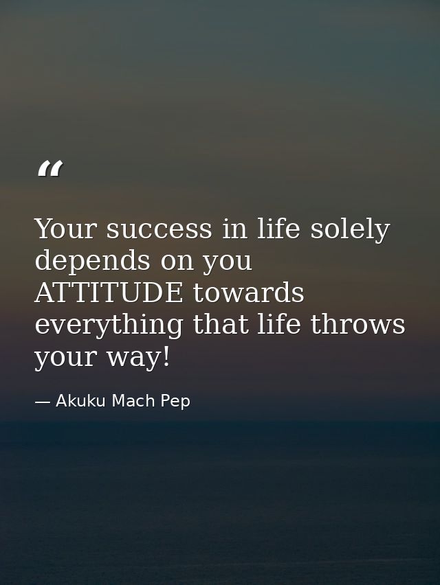 Your success in life solely depends on you ATTITUDE towards everything that life throws your way! — Akuku Mach Pep
