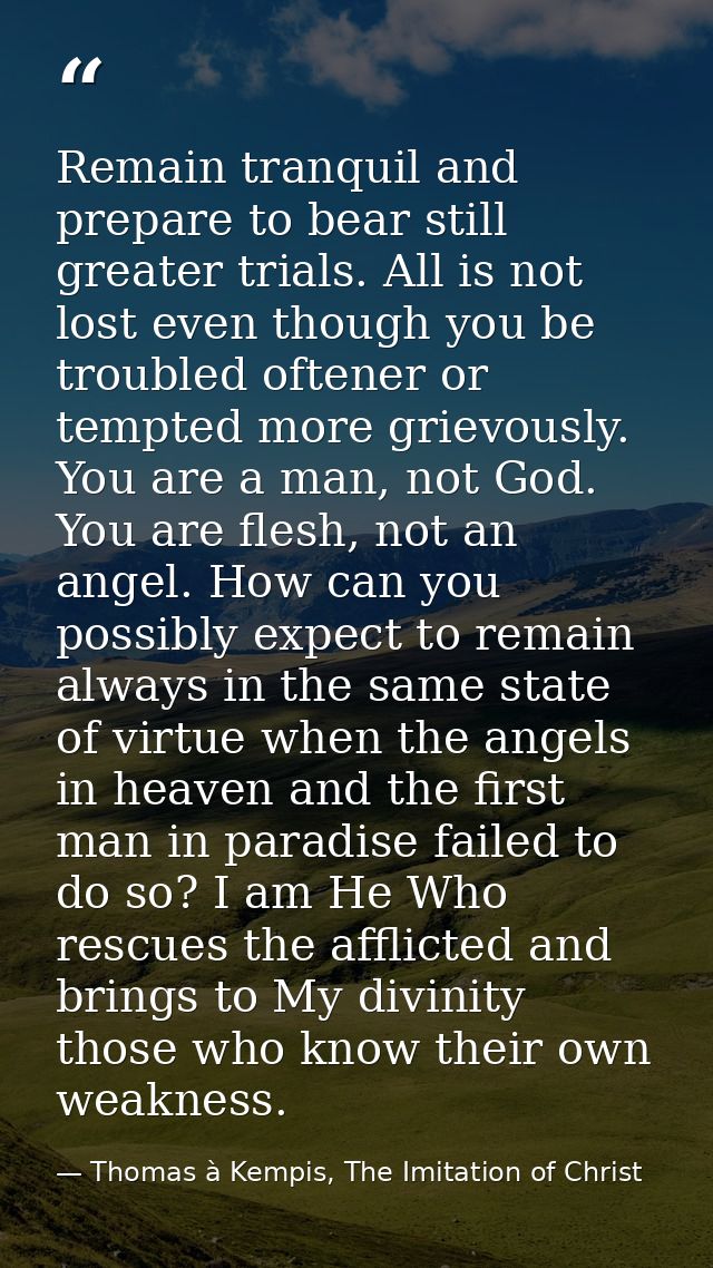 Remain tranquil and prepare to bear still greater trials. All is not lost even though you be troubled oftener or tempted — Thomas à Kempis, The Imitation of Christ