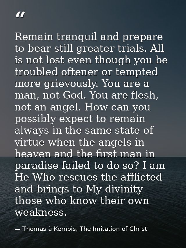 Remain tranquil and prepare to bear still greater trials. All is not lost even though you be troubled oftener or tempted — Thomas à Kempis, The Imitation of Christ