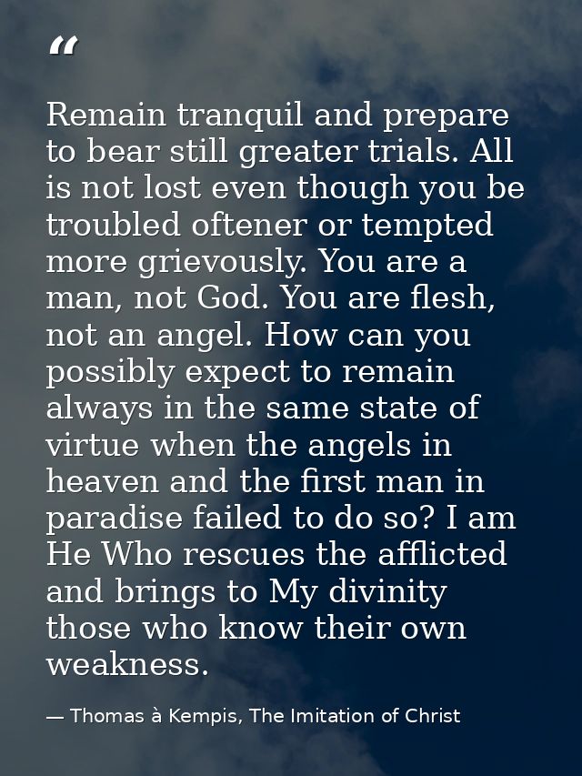 Remain tranquil and prepare to bear still greater trials. All is not lost even though you be troubled oftener or tempted — Thomas à Kempis, The Imitation of Christ