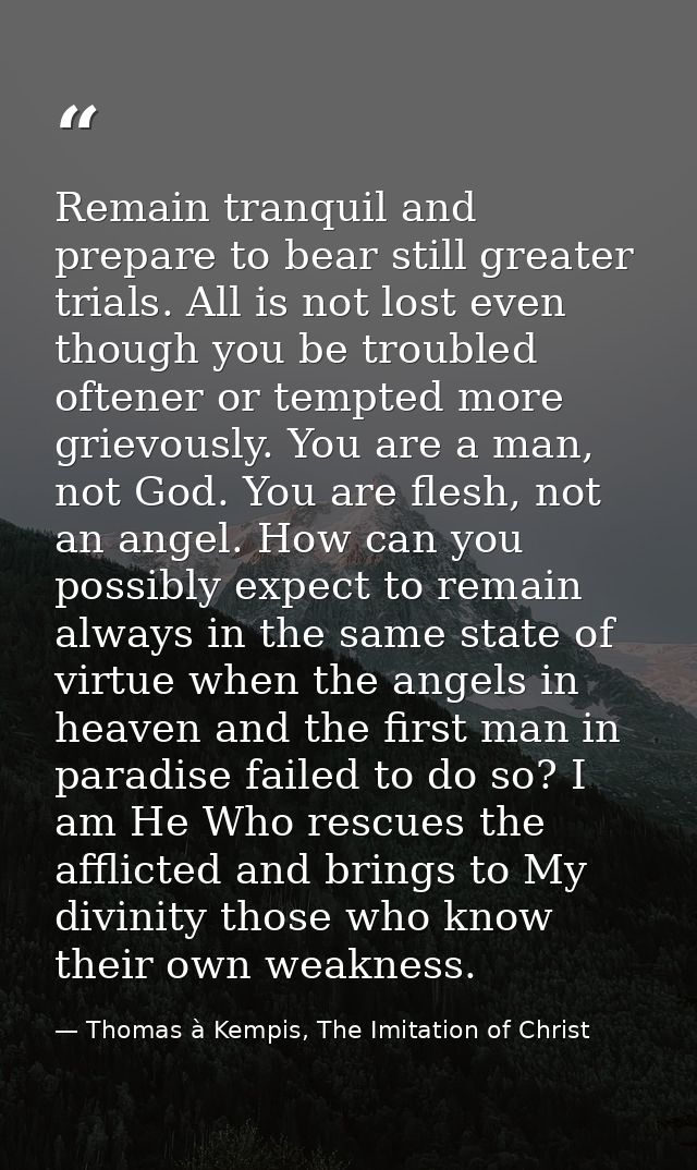 Remain tranquil and prepare to bear still greater trials. All is not lost even though you be troubled oftener or tempted — Thomas à Kempis, The Imitation of Christ