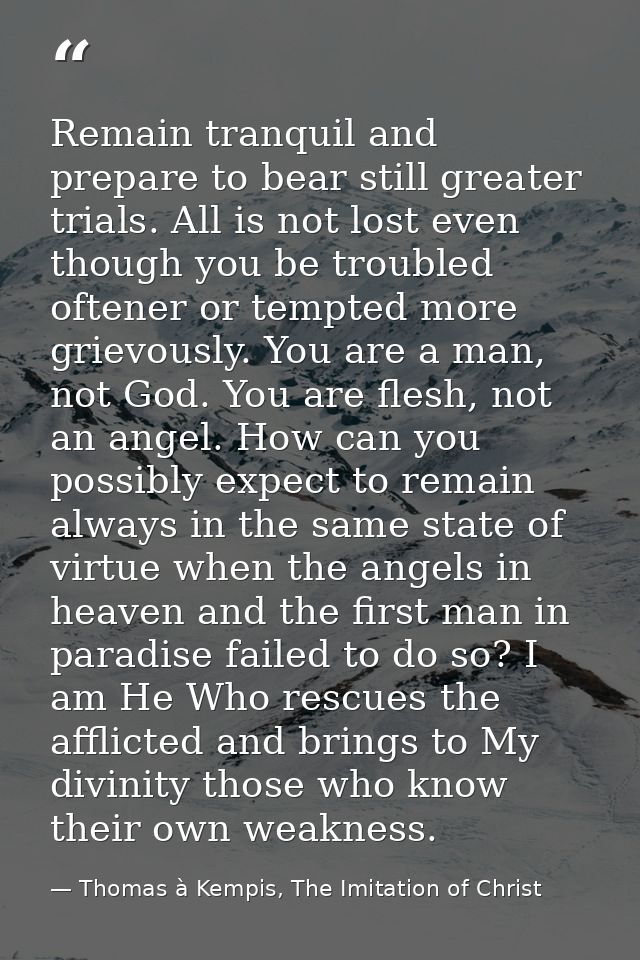 Remain tranquil and prepare to bear still greater trials. All is not lost even though you be troubled oftener or tempted — Thomas à Kempis, The Imitation of Christ