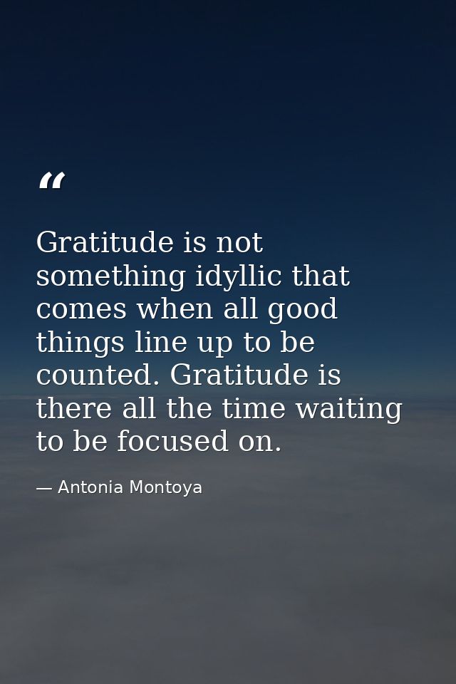 Gratitude is not something idyllic that comes when all good things line up to be counted. Gratitude is there all the tim — Antonia Montoya