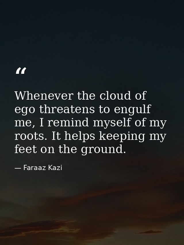 Whenever the cloud of ego threatens to engulf me, I remind myself of my roots. It helps keeping my feet on the ground. — Faraaz Kazi