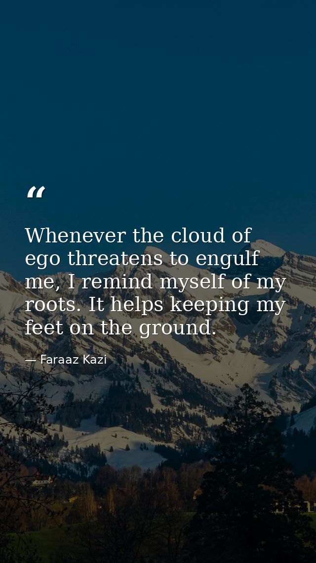 Whenever the cloud of ego threatens to engulf me, I remind myself of my roots. It helps keeping my feet on the ground. — Faraaz Kazi