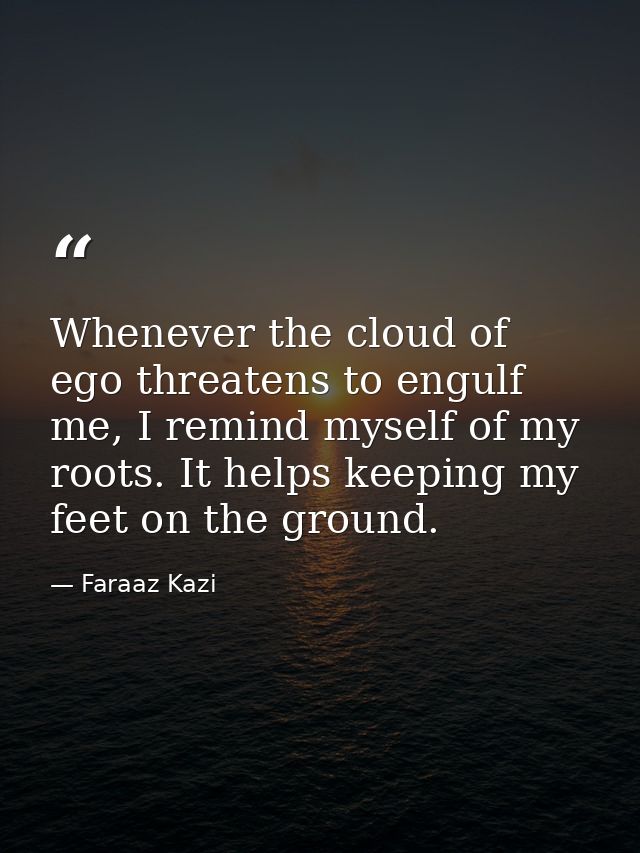 Whenever the cloud of ego threatens to engulf me, I remind myself of my roots. It helps keeping my feet on the ground. — Faraaz Kazi
