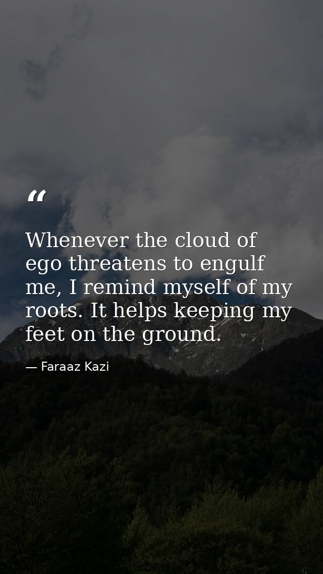 Whenever the cloud of ego threatens to engulf me, I remind myself of my roots. It helps keeping my feet on the ground. — Faraaz Kazi
