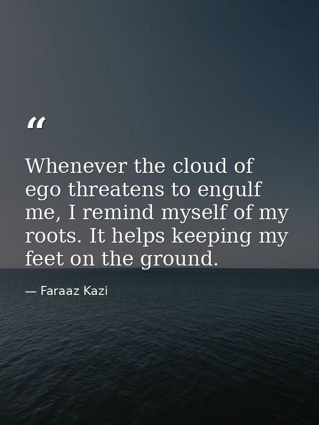 Whenever the cloud of ego threatens to engulf me, I remind myself of my roots. It helps keeping my feet on the ground. — Faraaz Kazi