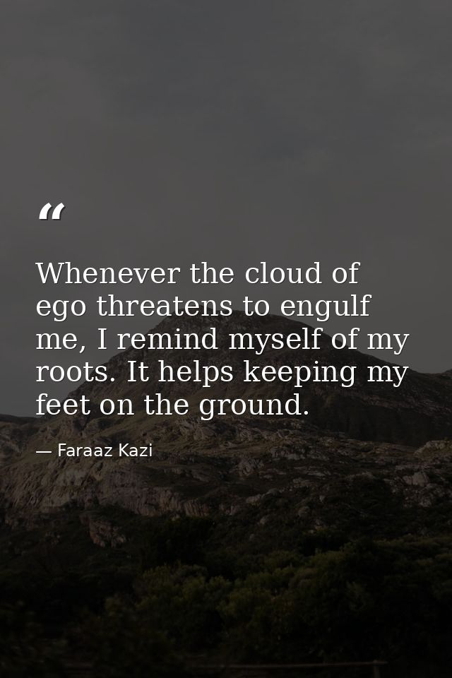 Whenever the cloud of ego threatens to engulf me, I remind myself of my roots. It helps keeping my feet on the ground. — Faraaz Kazi