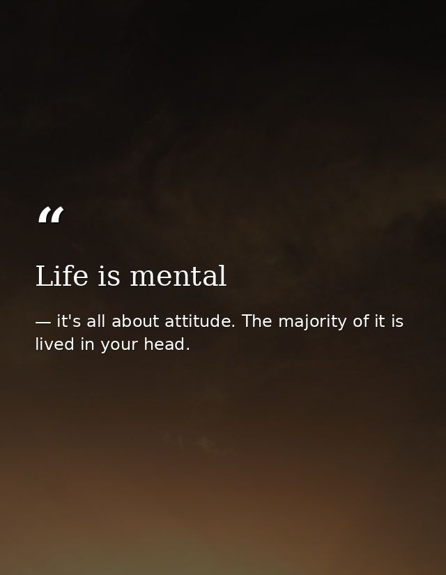 Life is mental — it's all about attitude. The majority of it is lived in your head.