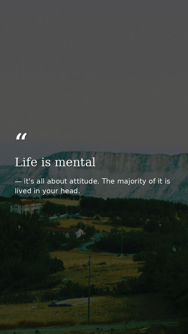 Life is mental — it's all about attitude. The majority of it is lived in your head.