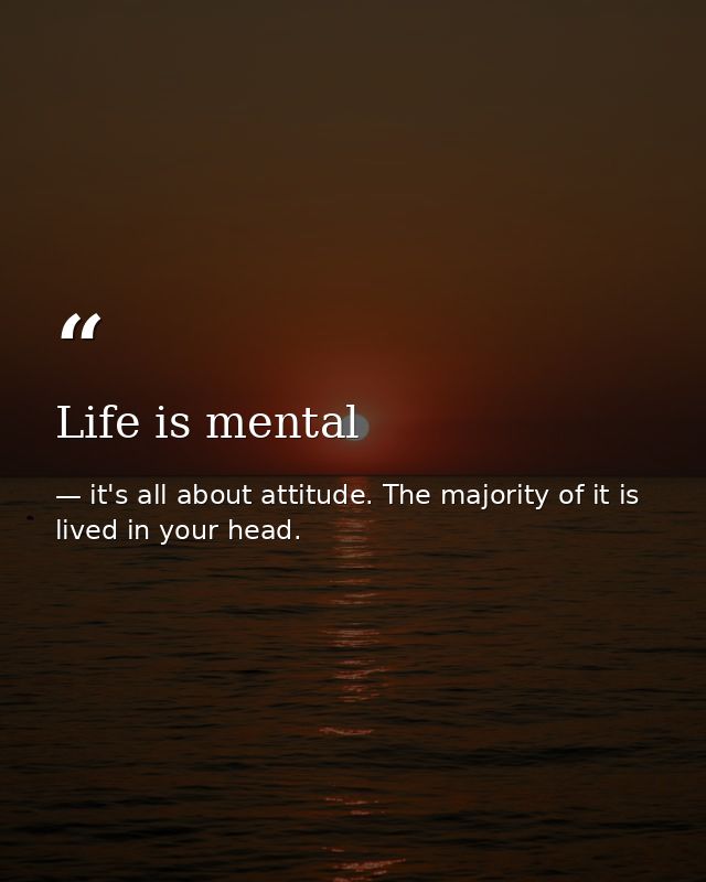 Life is mental — it's all about attitude. The majority of it is lived in your head.