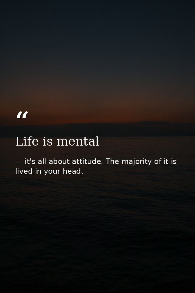 Life is mental — it's all about attitude. The majority of it is lived in your head.