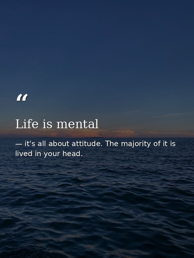 Life is mental — it's all about attitude. The majority of it is lived in your head.