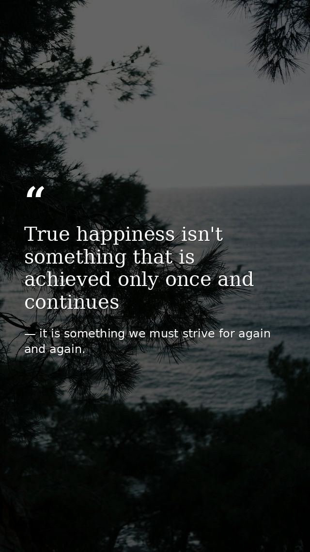 True happiness isn't something that is achieved only once and continues — it is something we must strive for again and again.