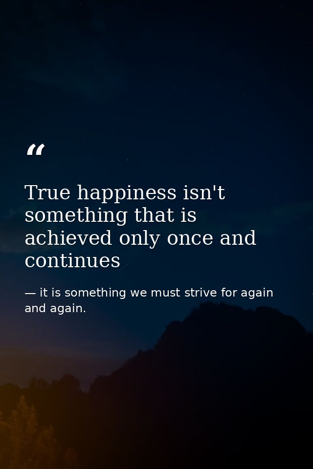 True happiness isn't something that is achieved only once and continues — it is something we must strive for again and again.