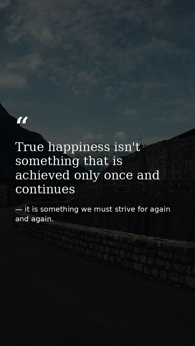True happiness isn't something that is achieved only once and continues — it is something we must strive for again and again.
