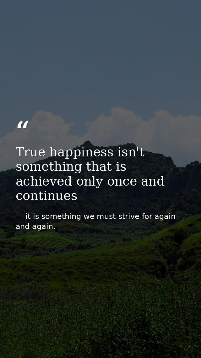 True happiness isn't something that is achieved only once and continues — it is something we must strive for again and again.