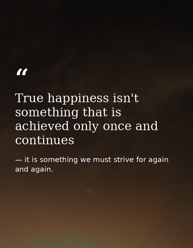 True happiness isn't something that is achieved only once and continues — it is something we must strive for again and again.