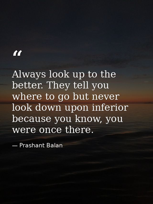 Always look up to the better. They tell you where to go but never look down upon inferior because you know, you were onc — Prashant Balan