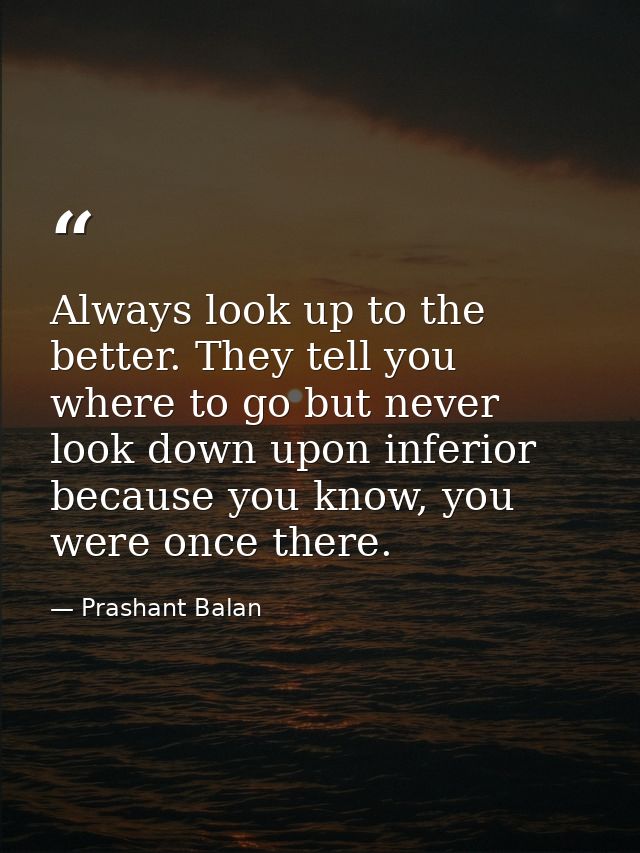 Always look up to the better. They tell you where to go but never look down upon inferior because you know, you were onc — Prashant Balan