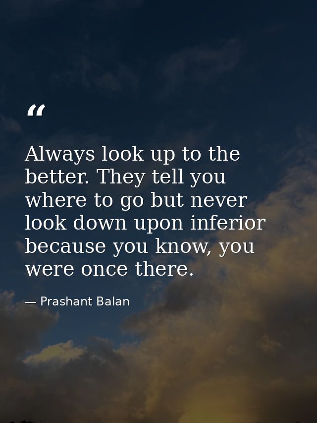 Always look up to the better. They tell you where to go but never look down upon inferior because you know, you were onc — Prashant Balan