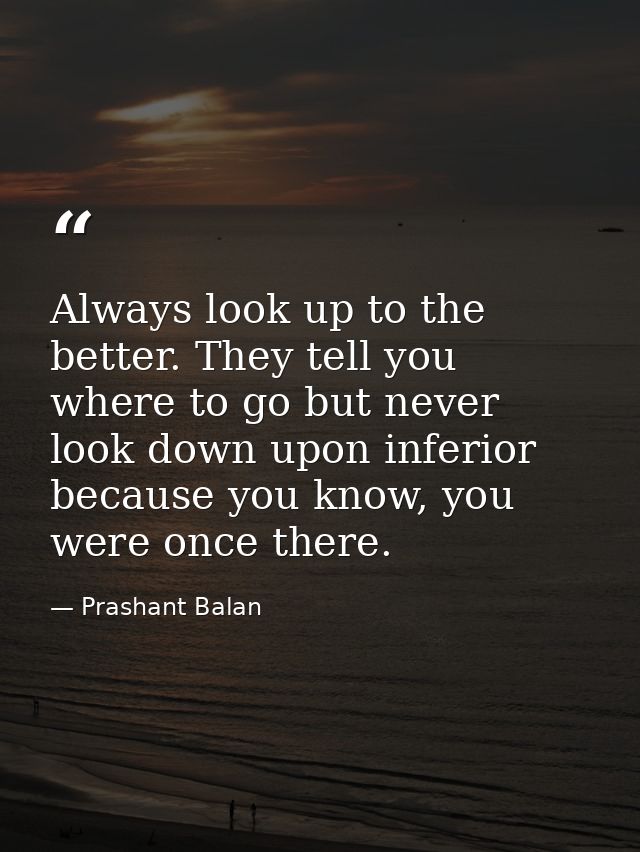 Always look up to the better. They tell you where to go but never look down upon inferior because you know, you were onc — Prashant Balan