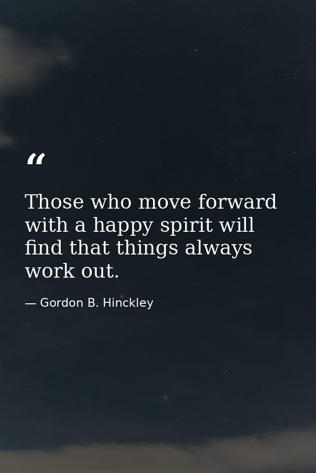 Those who move forward with a happy spirit will find that things always work out. — Gordon B. Hinckley
